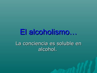 El alcoholismo…El alcoholismo…
La conciencia es soluble enLa conciencia es soluble en
alcohol.alcohol.
 