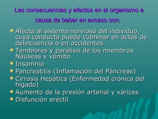 Las consecuencias y efectos en el organismo aLas consecuencias y efectos en el organismo a
causa de beber en exceso son:causa de beber en exceso son:
 Afecta al sistema nervioso del individuo,Afecta al sistema nervioso del individuo,
cuya conducta puede culminar en actos decuya conducta puede culminar en actos de
delincuencia o en accidentesdelincuencia o en accidentes
 Temblores y parálisis de los miembrosTemblores y parálisis de los miembros
Náuseas y vómitoNáuseas y vómito
 InsomnioInsomnio
 Pancreatitis (Inflamación del Páncreas)Pancreatitis (Inflamación del Páncreas)
 Cirrosis Hepática (Enfermedad crónica delCirrosis Hepática (Enfermedad crónica del
hígado)hígado)
 Aumento de la presión arterial y váricesAumento de la presión arterial y várices
 Disfunción eréctilDisfunción eréctil
 