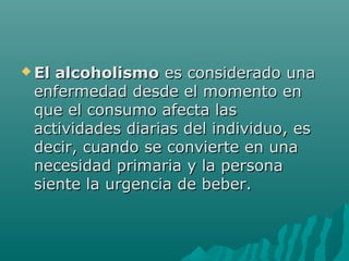  El alcoholismoEl alcoholismo es considerado unaes considerado una
enfermedad desde el momento enenfermedad desde el momento en
que el consumo afecta lasque el consumo afecta las
actividades diarias del individuo, esactividades diarias del individuo, es
decir, cuando se convierte en unadecir, cuando se convierte en una
necesidad primaria y la personanecesidad primaria y la persona
siente la urgencia de beber.siente la urgencia de beber.
 