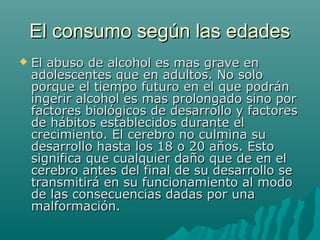 El consumo según las edadesEl consumo según las edades
 El abuso de alcohol es mas grave enEl abuso de alcohol es mas grave en
adolescentes que en adultos. No soloadolescentes que en adultos. No solo
porque el tiempo futuro en el que podránporque el tiempo futuro en el que podrán
ingerir alcohol es mas prolongado sino poringerir alcohol es mas prolongado sino por
factores biológicos de desarrollo y factoresfactores biológicos de desarrollo y factores
de hábitos establecidos durante elde hábitos establecidos durante el
crecimiento. El cerebro no culmina sucrecimiento. El cerebro no culmina su
desarrollo hasta los 18 o 20 años. Estodesarrollo hasta los 18 o 20 años. Esto
significa que cualquier daño que de en elsignifica que cualquier daño que de en el
cerebro antes del final de su desarrollo secerebro antes del final de su desarrollo se
transmitirá en su funcionamiento al modotransmitirá en su funcionamiento al modo
de las consecuencias dadas por unade las consecuencias dadas por una
malformación.malformación.
 