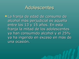 AdolescentesAdolescentes
 La franja de edad de consumo deLa franja de edad de consumo de
alcohol más perjudicial es aquellaalcohol más perjudicial es aquella
entre los 13 y 15 años. En estaentre los 13 y 15 años. En esta
franja la mitad de los adolescentesfranja la mitad de los adolescentes
ya han consumido alcohol y el 25%ya han consumido alcohol y el 25%
ya ha ingerido en exceso en más deya ha ingerido en exceso en más de
una ocasión.una ocasión.
 
