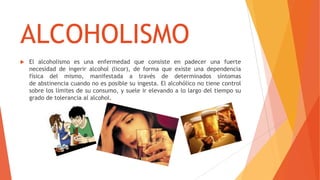 ALCOHOLISMO
 El alcoholismo es una enfermedad que consiste en padecer una fuerte
necesidad de ingerir alcohol (licor), de forma que existe una dependencia
física del mismo, manifestada a través de determinados síntomas
de abstinencia cuando no es posible su ingesta. El alcohólico no tiene control
sobre los límites de su consumo, y suele ir elevando a lo largo del tiempo su
grado de tolerancia al alcohol.
 