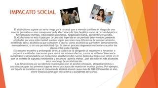 IMPACATO SOCIAL
El alcoholismo supone un serio riesgo para la salud que a menudo conlleva el riesgo de una
muerte prematura como consecuencia de afecciones de tipo hepática como la cirrosis hepática,
hemorragias internas, intoxicación alcohólica, hepatocarcinoma, accidentes o suicidio.
El alcoholismo no está fijado por la cantidad ingerida en un periodo determinado: personas
afectadas por esta enfermedad pueden seguir patrones muy diferentes de comportamiento,
existiendo tanto alcohólicos que consumen a diario, como alcohólicos que beben semanalmente,
mensualmente, o sin una periodicidad fija. Si bien el proceso degenerativo tiende a acortar los
plazos entre cada ingesta.
El consumo excesivo y prolongado de esta sustancia va obligando al organismo a necesitar o
requerir cantidades crecientes para sentir los mismos efectos, a esto se le llama "tolerancia
aumentada" y desencadena un mecanismo adaptativo del cuerpo hasta que llega a un límite en el
que se invierte la supuesta resistencia y entonces "asimila menos", por eso tolerar más alcoholes
en sí un riesgo de alcoholización.
Las defunciones por accidentes relacionados con el alcohol (choques, atropellamientos y
suicidios) ocupan los primeros lugares entre las causas de muerte en muchos países. Por ejemplo,
en España se considera que el consumo de alcohol-etanol causa más de 100 000 muertes al año,
entre intoxicaciones por borrachera y accidentes de tráfico.
 