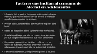 Factores que incitan al consumo de
Alcohol en Adolescentes
• Influencia de los medios de comunicación (principalmente
Internet) que inducen el consumo de alcohol o enaltecen
sus efectos personales y/o sociales.
• Presión social, caracterizada por influencia de pares para
beber.
• Deseo de aceptación social y pretensiones de madurez.
• Soledad en el hogar por falta de presencia de los padres
por sus obligaciones laborales o sus vidas personales.
• Depresión, hiperactividad, timidez, conflictos con las
figuras de autoridad, traumas, problemas familiares o
relacionales, impulsividad, falta de autocontrol, ansiedad.
• Familiares alcohólicos, principalmente padres o abuelos

 