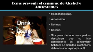 Como prevenir el consumo de Alcohol e
Adolescentes
• Responsabilidad.
• Autoestima.
• Normas
• Salidas.
• Si a pesar de todo, unos padres
descubren
que
su
hijo
adolescente es consumidor
habitual de bebidas alcohólicas
deben buscar ayuda para él.

 