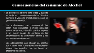 Consecuencias del consumo de Alcohol
• El alcohol es adictivo para todos y cuando
se inicia su consumo antes de los 18 años
aumenta 5 veces la probabilidad de que se
genere una adicción.
• Los adolescentes que consumen alcohol
están más expuestos a iniciar actividad
sexual temprana, situación que los expone
a un mayor riesgo de contagio de las
enfermedades de transmisión sexual y los
embarazos no deseados.
• Los adolescentes que abusan del alcohol
son 4 veces más vulnerables a la depresión
severa que aquellos que no tienen un
problema de alcohol.

 