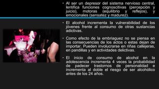 • Al ser un depresor del sistema nervioso central,
lentifica funciones cognoscitivas (percepción y
juicio), motoras (equilibrio y reflejos), y
emocionales (sensatez y madurez).
• El alcohol incrementa la vulnerabilidad de los
jóvenes frente al consumo de otras sustancias
adictivas.
• Como efecto de la embriaguez no se piensa en
las consecuencias de los actos o estas dejan de
importar. Pueden involucrarse en riñas callejeras,
en pandillas y en actividades delictivas.
• El inicio de consumo de alcohol en la
adolescencia incrementa 4 veces la probabilidad
de padecer trastornos de personalidad e
incrementa al doble el riesgo de ser alcohólico
antes de los 24 años.

 