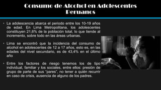 Consumo de Alcohol en Adolescentes
Peruanos
• La adolescencia abarca el periodo entre los 10-19 años
de edad. En Lima Metropolitana, los adolescentes
constituyen 21,6% de la población total, lo que tiende al
incremento, sobre todo en las áreas urbanas.
• Lima se encontró que la incidencia del consumo de
alcohol en adolescentes de 12 a 17 años, esto es, en las
edades del nivel secundario, es de 43,4% en el último
año
• Entre los factores de riesgo tenemos los de tipo
individual, familiar y los sociales, entre ellos: presión de
grupo de parte de sus “pares”, no tener a quién recurrir
en caso de crisis, ausencia de alguno de los padres.

 