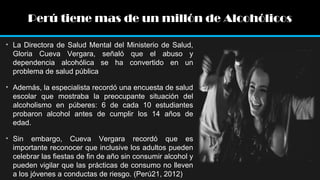 Perú tiene mas de un millón de Alcohólicos
• La Directora de Salud Mental del Ministerio de Salud,
Gloria Cueva Vergara, señaló que el abuso y
dependencia alcohólica se ha convertido en un
problema de salud pública
• Además, la especialista recordó una encuesta de salud
escolar que mostraba la preocupante situación del
alcoholismo en púberes: 6 de cada 10 estudiantes
probaron alcohol antes de cumplir los 14 años de
edad.
• Sin embargo, Cueva Vergara recordó que es
importante reconocer que inclusive los adultos pueden
celebrar las fiestas de fin de año sin consumir alcohol y
pueden vigilar que las prácticas de consumo no lleven
a los jóvenes a conductas de riesgo. (Perú21, 2012)

 