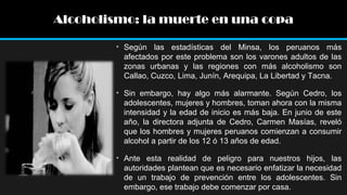 Alcoholismo: la muerte en una copa
• Según las estadísticas del Minsa, los peruanos más
afectados por este problema son los varones adultos de las
zonas urbanas y las regiones con más alcoholismo son
Callao, Cuzco, Lima, Junín, Arequipa, La Libertad y Tacna.
• Sin embargo, hay algo más alarmante. Según Cedro, los
adolescentes, mujeres y hombres, toman ahora con la misma
intensidad y la edad de inicio es más baja. En junio de este
año, la directora adjunta de Cedro, Carmen Masías, reveló
que los hombres y mujeres peruanos comienzan a consumir
alcohol a partir de los 12 ó 13 años de edad.
• Ante esta realidad de peligro para nuestros hijos, las
autoridades plantean que es necesario enfatizar la necesidad
de un trabajo de prevención entre los adolescentes. Sin
embargo, ese trabajo debe comenzar por casa.

 