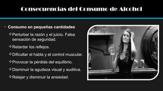 Consecuencias del Consumo de Alcohol
• Consumo en pequeñas cantidades
Perturbar la razón y el juicio. Falsa
sensación de seguridad.
Retardar los reflejos.
Dificultar el habla y el control muscular.
Provocar la pérdida del equilibrio.
Disminuir la agudeza visual y auditiva.
Relajar y disminuir la ansiedad.

 