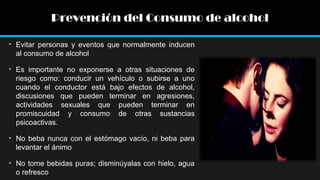 Prevención del Consumo de alcohol
• Evitar personas y eventos que normalmente inducen
al consumo de alcohol
• Es importante no exponerse a otras situaciones de
riesgo como: conducir un vehículo o subirse a uno
cuando el conductor está bajo efectos de alcohol,
discusiones que pueden terminar en agresiones,
actividades sexuales que pueden terminar en
promiscuidad y consumo de otras sustancias
psicoactivas.
• No beba nunca con el estómago vacío, ni beba para
levantar el ánimo
• No tome bebidas puras; disminúyalas con hielo, agua
o refresco

 