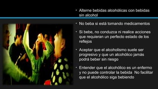 • Alterne bebidas alcohólicas con bebidas
sin alcohol
• No beba si está tomando medicamentos
• Si bebe, no conduzca ni realice acciones
que requieran un perfecto estado de los
reflejos
• Aceptar que el alcoholismo suele ser
progresivo y que un alcohólico jamás
podrá beber sin riesgo
• Entender que el alcohólico es un enfermo
y no puede controlar la bebida No facilitar
que el alcohólico siga bebiendo

 