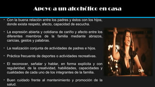 Apoyo a un alcohólico en casa
• Con la buena relación entre los padres y éstos con los hijos,
donde exista respeto, afecto, capacidad de escucha.
• La expresión abierta y cotidiana de cariño y afecto entre los
diferentes miembros de la familia mediante abrazos,
caricias, gestos y palabras.
• La realización conjunta de actividades de padres e hijos.
• Práctica frecuente de deportes o actividades recreativas.
• El reconocer, señalar y hablar, en forma explícita y con
regularidad, de la creatividad, habilidades, capacidades y
cualidades de cada uno de los integrantes de la familia.
• Buen cuidado frente al mantenimiento y promoción de la
salud.

 