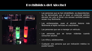 Prohibidos del Alcohol
• Las personas que se han rehabilitado, ex-dependientes;
se ha demostrado que al tener un potencial adictivo
elevado tan solo al tomar una escasa cantidad pueden
recaer muy fácilmente.
• Las embarazadas, pues el alcohol lesiona más
fácilmente el tejido nervioso en crecimiento.
• Las personas que van a manejar un vehículo.
• Las personas que
consumen alcohol.

se

tornan

violentas

cuando

• Los niños y adolescentes.
• Cualquier otra persona que por indicación médica no
pueda hacerlo

 