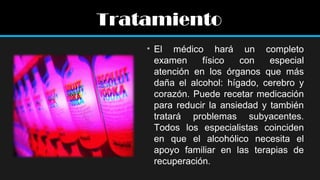 Tratamiento
• El médico hará un completo
examen
físico
con
especial
atención en los órganos que más
daña el alcohol: hígado, cerebro y
corazón. Puede recetar medicación
para reducir la ansiedad y también
tratará problemas subyacentes.
Todos los especialistas coinciden
en que el alcohólico necesita el
apoyo familiar en las terapias de
recuperación.

 
