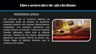 Tipos generales de alcoholismo
Alcoholismo crónico
•Se produce por el consumo habitual de
moderadas dosis de alcohol. El alcohólico
presenta trastorno del carácter (desconfianza,
irritabilidad, con periodos depresivos que
pueden llevarlo al suicidio). Todos los órganos
resultan afectados, sobre todo el sistema
nervioso. Temblor en las manos, alteraciones
digestivas que pueden derivar al cáncer, etc.
Puede llegar al delirium tremens que lo
conduce a la muerte.

 