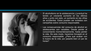 • El alcoholismo en la adolescencia y juventud ha
tenido un creciente aumento en los últimos
años y junto con esto, un aumento en las cifras
de accidentes. Estos pueden ser evitados con
campañas sobre consumo responsable.
• Las consecuencias del consumo de alcohol en
adolescentes son variables. Desde perder el
conocimiento momentáneamente, hasta perder
la vida. De este modo, hacemos hincapié en el
consumo responsable. ¿Para qué acabar con
lo bueno de la vida, por pasarla bien un par de
horas?

 