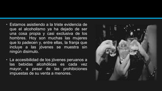 • Estamos asistiendo a la triste evidencia de
que el alcoholismo ya ha dejado de ser
una cosa propia y casi exclusiva de los
hombres. Hoy son muchas las mujeres
que lo padecen y, entre ellas, la franja que
incluye a las jóvenes se muestra sin
ningún disimulo.
• La accesibilidad de los jóvenes peruanos a
las bebidas alcohólicas es cada vez
mayor, a pesar de las prohibiciones
impuestas de su venta a menores.

 
