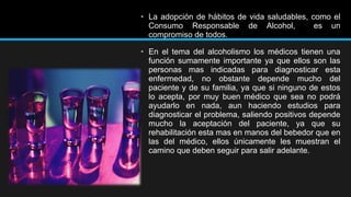 • La adopción de hábitos de vida saludables, como el
Consumo Responsable de Alcohol,
es un
compromiso de todos.
• En el tema del alcoholismo los médicos tienen una
función sumamente importante ya que ellos son las
personas mas indicadas para diagnosticar esta
enfermedad, no obstante depende mucho del
paciente y de su familia, ya que si ninguno de estos
lo acepta, por muy buen médico que sea no podrá
ayudarlo en nada, aun haciendo estudios para
diagnosticar el problema, saliendo positivos depende
mucho la aceptación del paciente, ya que su
rehabilitación esta mas en manos del bebedor que en
las del médico, ellos únicamente les muestran el
camino que deben seguir para salir adelante.

 