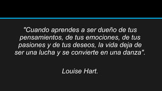 "Cuando aprendes a ser dueño de tus
pensamientos, de tus emociones, de tus
pasiones y de tus deseos, la vida deja de
ser una lucha y se convierte en una danza".
Louise Hart.

 