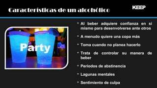 Características de un alcohólico
 Al beber adquiere confianza en sí
mismo para desenvolverse ante otros
 A menudo quiere una copa más
 Toma cuando no planea hacerlo
 Trata de controlar su manera de
beber
 Periodos de abstinencia
 Lagunas mentales
 Sentimiento de culpa

 