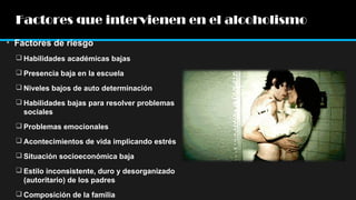 Factores que intervienen en el alcoholismo
• Factores de riesgo
 Habilidades académicas bajas
 Presencia baja en la escuela
 Niveles bajos de auto determinación
 Habilidades bajas para resolver problemas
sociales
 Problemas emocionales
 Acontecimientos de vida implicando estrés
 Situación socioeconómica baja
 Estilo inconsistente, duro y desorganizado
(autoritario) de los padres
 Composición de la familia

 