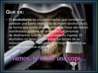 • El alcoholismo es una enfermedad que consiste en
padecer una fuerte necesidad de ingerir alcohol (licor),
de forma que existe una dependencia física del mismo,
manifestada a través de determinados síntomas
de abstinencia cuando no es posible su ingesta. El
alcohólico no tiene control sobre los límites de su
consumo, y suele ir elevando a lo largo del tiempo su
grado de tolerancia al alcohol

 