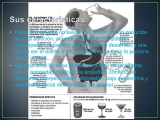 • Hasta el momento no existe una causa común conocida
de esta adicción, aunque varios factores pueden
desempeñar un papel importante en su desarrollo y una
puede ser el estrés o los problemas que tiene la persona
que lo ingiere.
• Algunos otros factores asociados a este padecimiento
son la necesidad de aliviar la ansiedad, conflicto en
relaciones interpersonales, depresión, baja autoestima y
aceptación social del consumo de alcohol.

 