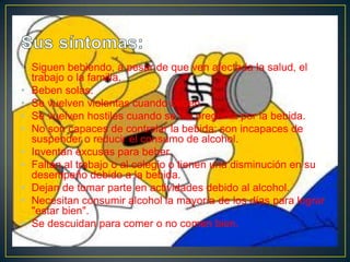 • Siguen bebiendo, a pesar de que ven afectada la salud, el
trabajo o la familia.
• Beben solas.
• Se vuelven violentas cuando beben.
• Se vuelven hostiles cuando se les pregunta por la bebida.
• No son capaces de controlar la bebida: son incapaces de
suspender o reducir el consumo de alcohol.
• Inventan excusas para beber.
• Faltan al trabajo o al colegio o tienen una disminución en su
desempeño debido a la bebida.
• Dejan de tomar parte en actividades debido al alcohol.
• Necesitan consumir alcohol la mayoría de los días para lograr
"estar bien".
• Se descuidan para comer o no comen bien.

 