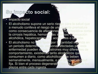 • Impacto social
• El alcoholismo supone un serio riesgo para la salud que
a menudo conlleva el riesgo de una muerte prematura
como consecuencia de afecciones de tipo hepática como
la cirrosis hepática, hemorragias internas, intoxicación
alcohólica, hepatocarcinoma , accidentes o suicidio.
• El alcoholismo no está fijado por la cantidad ingerida en
un periodo determinado: personas afectadas por esta
enfermedad pueden seguir patrones muy diferentes de
comportamiento, existiendo tanto alcohólicos que
consumen a diario, como alcohólicos que beben
semanalmente, mensualmente, o sin una periodicidad
fija. Si bien el proceso degenerativo tiende a acortar los
plazos entre cada ingesta.

 