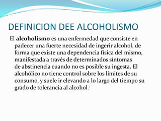 DEFINICION DEE ALCOHOLISMO
El alcoholismo es una enfermedad que consiste en
padecer una fuerte necesidad de ingerir alcohol, de
forma que existe una dependencia física del mismo,
manifestada a través de determinados síntomas
de abstinencia cuando no es posible su ingesta. El
alcohólico no tiene control sobre los límites de su
consumo, y suele ir elevando a lo largo del tiempo su
grado de tolerancia al alcohol.1

 