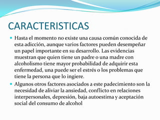 CARACTERISTICAS
 Hasta el momento no existe una causa común conocida de

esta adicción, aunque varios factores pueden desempeñar
un papel importante en su desarrollo. Las evidencias
muestran que quien tiene un padre o una madre con
alcoholismo tiene mayor probabilidad de adquirir esta
enfermedad, una puede ser el estrés o los problemas que
tiene la persona que lo ingiere.
 Algunos otros factores asociados a este padecimiento son la
necesidad de aliviar la ansiedad, conflicto en relaciones
interpersonales, depresión, baja autoestima y aceptación
social del consumo de alcohol

 