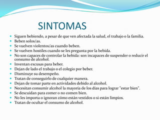 SINTOMAS















Siguen bebiendo, a pesar de que ven afectada la salud, el trabajo o la familia.
Beben solos/as.
Se vuelven violentos/as cuando beben.
Se vuelven hostiles cuando se les pregunta por la bebida.
No son capaces de controlar la bebida: son incapaces de suspender o reducir el
consumo de alcohol.
Inventan excusas para beber.
Dejan de lado el trabajo o el colegio por beber.
Disminuye su desempeño.
Tratan de conseguirlo de cualquier manera.
Dejan de tomar parte en actividades debido al alcohol.
Necesitan consumir alcohol la mayoría de los días para lograr "estar bien".
Se descuidan para comer o no comen bien.
No les importa o ignoran cómo están vestidos o si están limpios.
Tratan de ocultar el consumo de alcohol.

 