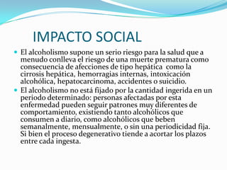 IMPACTO SOCIAL
 El alcoholismo supone un serio riesgo para la salud que a

menudo conlleva el riesgo de una muerte prematura como
consecuencia de afecciones de tipo hepática como la
cirrosis hepática, hemorragias internas, intoxicación
alcohólica, hepatocarcinoma, accidentes o suicidio.
 El alcoholismo no está fijado por la cantidad ingerida en un
periodo determinado: personas afectadas por esta
enfermedad pueden seguir patrones muy diferentes de
comportamiento, existiendo tanto alcohólicos que
consumen a diario, como alcohólicos que beben
semanalmente, mensualmente, o sin una periodicidad fija.
Si bien el proceso degenerativo tiende a acortar los plazos
entre cada ingesta.

 
