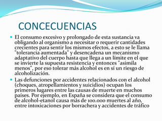 CONCECUENCIAS
 El consumo excesivo y prolongado de esta sustancia va

obligando al organismo a necesitar o requerir cantidades
crecientes para sentir los mismos efectos, a esto se le llama
"tolerancia aumentada" y desencadena un mecanismo
adaptativo del cuerpo hasta que llega a un límite en el que
se invierte la supuesta resistencia y entonces "asimila
menos", por eso tolerar más alcohol es en sí un riesgo de
alcoholización.
 Las defunciones por accidentes relacionados con el alcohol
(choques, atropellamientos y suicidios) ocupan los
primeros lugares entre las causas de muerte en muchos
países. Por ejemplo, en España se considera que el consumo
de alcohol-etanol causa más de 100.000 muertes al año,
entre intoxicaciones por borrachera y accidentes de tráfico

 