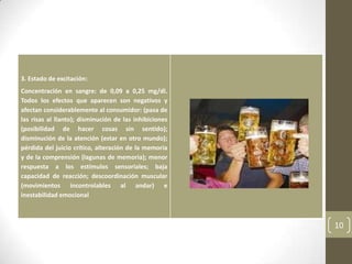 3. Estado de excitación:
Concentración en sangre: de 0,09 a 0,25 mg/dl.
Todos los efectos que aparecen son negativos y
afectan considerablemente al consumidor: (pasa de
las risas al llanto); disminución de las inhibiciones
(posibilidad de hacer cosas sin sentido);
disminución de la atención (estar en otro mundo);
pérdida del juicio crítico, alteración de la memoria
y de la comprensión (lagunas de memoria); menor
respuesta a los estímulos sensoriales; baja
capacidad de reacción; descoordinación muscular
(movimientos incontrolables al andar) e
inestabilidad emocional
10
 