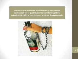 El consumo de las bebidas alcohólicas es aparentemente
estimulador, por lo que induce al consumidor a repetir su
autoadministración, lo cual da lugar a un riesgo de dependencia.
5
 