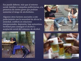 Eso puede deberse, más que al entorno
social, familiar o campañas publicitarias, a la
presencia de ciertos genes que podrían
aumentar el riesgo de alcoholismo.
Algunos otros factores asociados a este
padecimiento son la necesidad de aliviar la
ansiedad, conflicto en relaciones
interpersonales, depresión, baja autoestima,
facilidad para conseguir el alcohol y
aceptación social del consumo de alcohol.
 