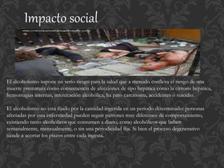 Impacto social
El alcoholismo supone un serio riesgo para la salud que a menudo conlleva el riesgo de una
muerte prematura como consecuencia de afecciones de tipo hepática como la cirrosis hepática,
hemorragias internas, intoxicación alcohólica, ha pato carcinoma, accidentes o suicidio.
El alcoholismo no está fijado por la cantidad ingerida en un periodo determinado: personas
afectadas por esta enfermedad pueden seguir patrones muy diferentes de comportamiento,
existiendo tanto alcohólicos que consumen a diario, como alcohólicos que beben
semanalmente, mensualmente, o sin una periodicidad fija. Si bien el proceso degenerativo
tiende a acortar los plazos entre cada ingesta.
 