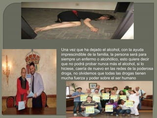 Una vez que ha dejado el alcohol, con la ayuda
imprescindible de la familia, la persona será para
siempre un enfermo o alcohólico, esto quiere decir
que no podrá probar nunca más el alcohol, si lo
hiciese, caería de nuevo en las redes de la poderosa
droga, no olvidemos que todas las drogas tienen
mucha fuerza y poder sobre el ser humano
 