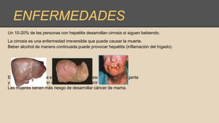 ENFERMEDADES
Un 10-20% de las personas con hepatitis desarrollan cirrosis si siguen bebiendo.
La cirrosis es una enfermedad irreversible que puede causar la muerte.
Beber alcohol de manera continuada puede provocar hepatitis (inflamación del hígado).
El alcohol incrementa el riesgo de cáncer de esófago, boca, garganta
y cuerdas vocales, así como en otras localizaciones.
Las mujeres tienen más riesgo de desarrollar cáncer de mama.
 