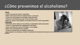 ¿Cómo prevenimos el alcoholismo?
•EVITE:
•- Tomar una copa por rutina o costumbre.
•- Beber alcohol para aliviar el malestar físico o cansancio.
•- Tomar una copa porque se encuentra "bajo de moral".
•- Presionar a los demás para que "tomen la última copa".
•- Beber en ayunas "para quitarse el mal sabor de boca o matar el gusanillo" .
•PROCURE:
•- Informarse sobre cuáles son los efectos y propiedades reales del alcohol.
•- Tomar su copa lentamente, paladeando lo que bebe.
•- Llevar la cuenta de lo que ya ha bebido...no se engañe.
•- Beber sólo acompañando las comidas.
•- Ocupar su tiempo libre con hobbies y aficiones.
•- Con respecto a sus hijos/as, retrasar el momento de iniciación del consumo (no favorece el crecimiento ni abre el
apetito).
 