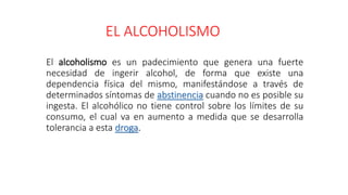 EL ALCOHOLISMO
El alcoholismo es un padecimiento que genera una fuerte
necesidad de ingerir alcohol, de forma que existe una
dependencia física del mismo, manifestándose a través de
determinados síntomas de abstinencia cuando no es posible su
ingesta. El alcohólico no tiene control sobre los límites de su
consumo, el cual va en aumento a medida que se desarrolla
tolerancia a esta droga.
 