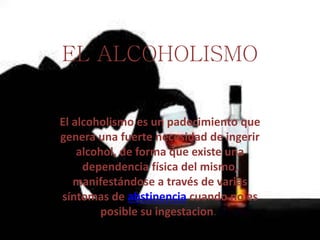 EL ALCOHOLISMO
El alcoholismo es un padecimiento que
genera una fuerte necesidad de ingerir
alcohol, de forma que existe una
dependencia física del mismo,
manifestándose a través de varias
síntomas de abstinencia cuando no es
posible su ingestacion.
 