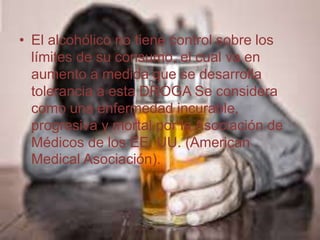 • El alcohólico no tiene control sobre los
límites de su consumo, el cual va en
aumento a medida que se desarrolla
tolerancia a esta DROGA Se considera
como una enfermedad incurable,
progresiva y mortal por la Asociación de
Médicos de los EE. UU. (American
Medical Asociación).
 