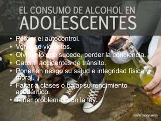 • Perder el autocontrol.
• Volverse violentos.
• Olvidar lo que sucede, perder la conciencia.
• Causar accidentes de tránsito.
• Poner en riesgo su salud e integridad física y
moral.
• Faltar a clases o bajar su rendimiento
académico.
• Tener problemas con la ley.
 