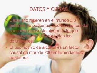 DATOS Y CIFRAS
• Cada año mueren en el mundo 3,3
millones de personas a consecuencia del
consumo nocivo de alcohol1, lo que
representa un 5,9% de todas las
defunciones.
• El uso nocivo de alcohol es un factor
causal en más de 200 enfermedades y
trastornos.
 