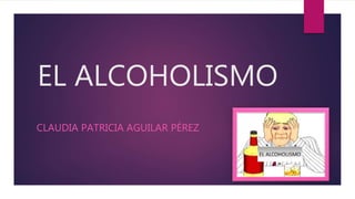 EL ALCOHOLISMO
CLAUDIA PATRICIA AGUILAR PÉREZ
 