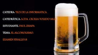 CATEDRA: TICS DE LA INFORMATICA.
CATEDRÁTICA: LCDA. CECILIA TOLEDO MGS.
ESTUDIANTE: PAUL ZHAPA
TEMA: EL ALCOHOLISMO.
EXAMEN FINAL2018
 